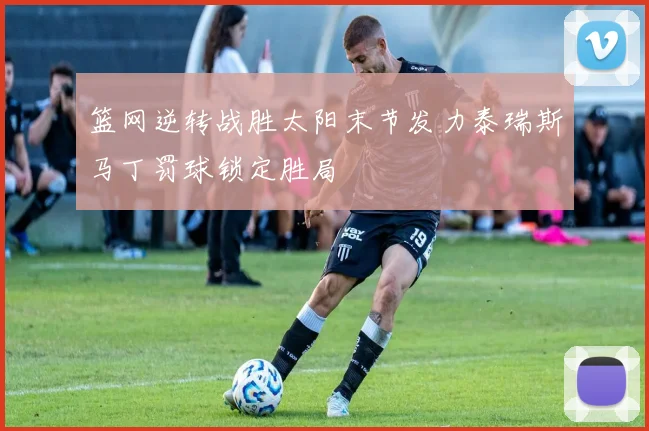 篮网逆转战胜太阳末节发力泰瑞斯马丁罚球锁定胜局