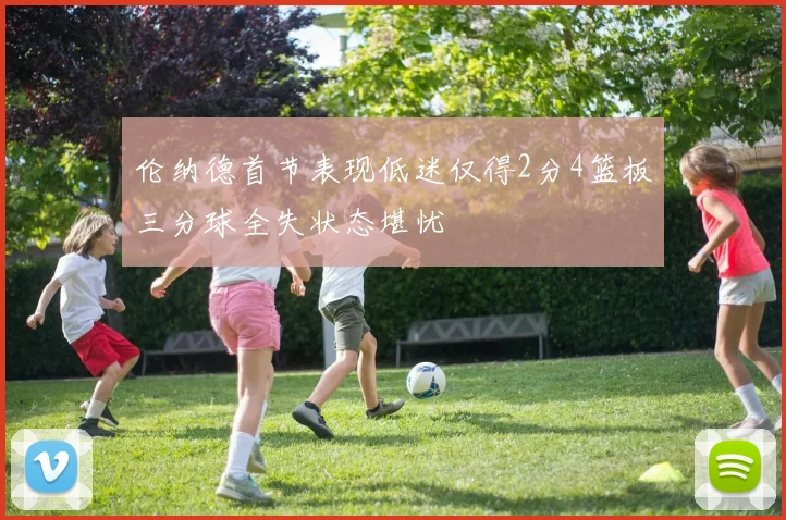 伦纳德首节表现低迷仅得2分4篮板三分球全失状态堪忧