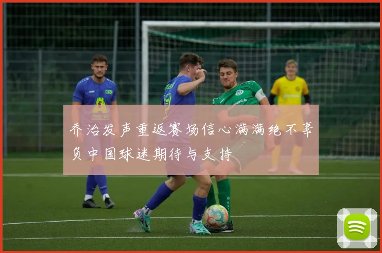 乔治发声重返赛场信心满满绝不辜负中国球迷期待与支持