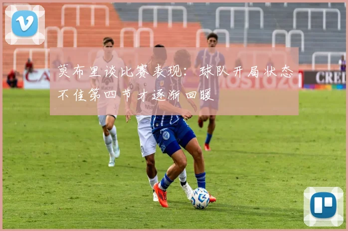 莫布里谈比赛表现：球队开局状态不佳第四节才逐渐回暖