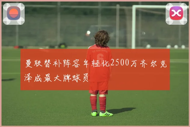 曼联替补阵容年轻化2500万齐尔克泽成最大牌球员