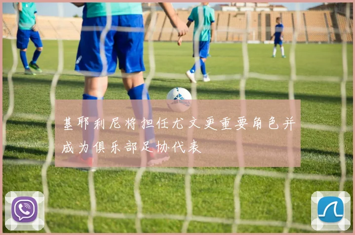 基耶利尼将担任尤文更重要角色并成为俱乐部足协代表