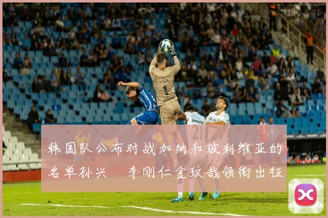 韩国队公布对战加纳和玻利维亚的名单孙兴慜李刚仁金玟哉领衔出征