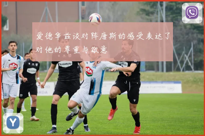 爱德华兹谈对阵唐斯的感受表达了对他的尊重与敬意