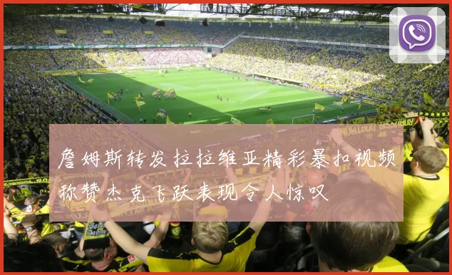 詹姆斯转发拉拉维亚精彩暴扣视频称赞杰克飞跃表现令人惊叹