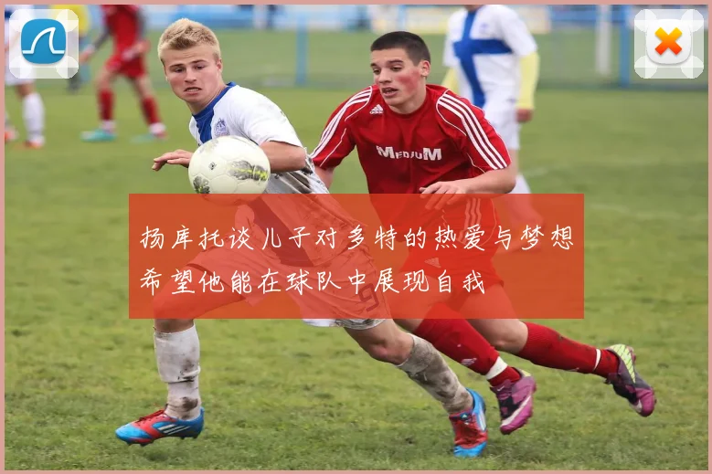 扬库托谈儿子对多特的热爱与梦想希望他能在球队中展现自我