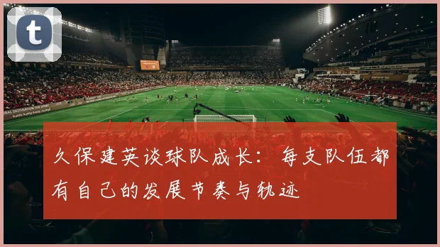 久保建英谈球队成长：每支队伍都有自己的发展节奏与轨迹