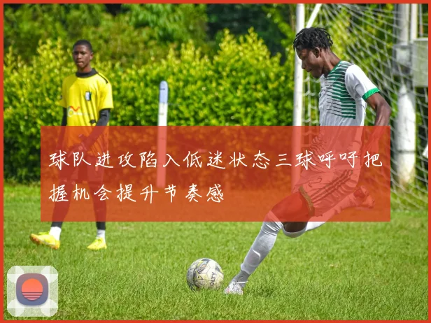 球队进攻陷入低迷状态三球呼吁把握机会提升节奏感