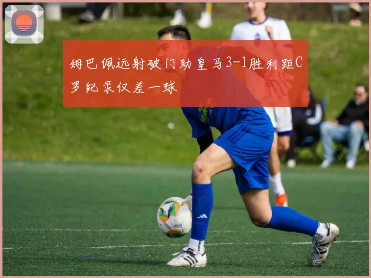 姆巴佩远射破门助皇马3-1胜利距C罗纪录仅差一球