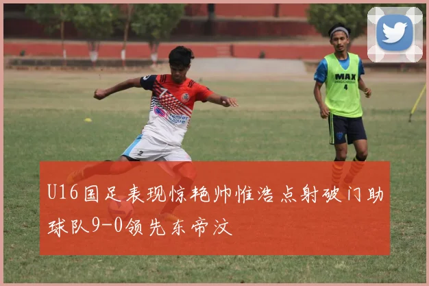 U16国足表现惊艳帅惟浩点射破门助球队9-0领先东帝汶