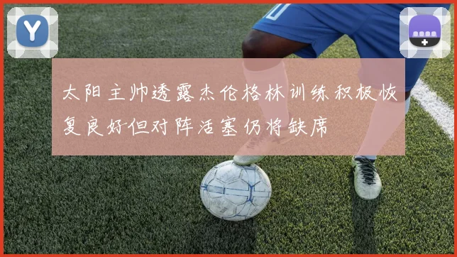 太阳主帅透露杰伦格林训练积极恢复良好但对阵活塞仍将缺席