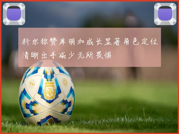 科尔称赞库明加成长显著角色定位清晰出手减少无所畏惧