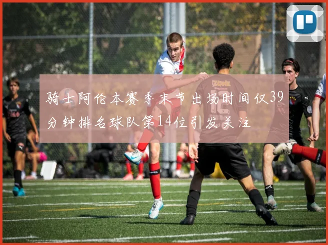 骑士阿伦本赛季末节出场时间仅39分钟排名球队第14位引发关注