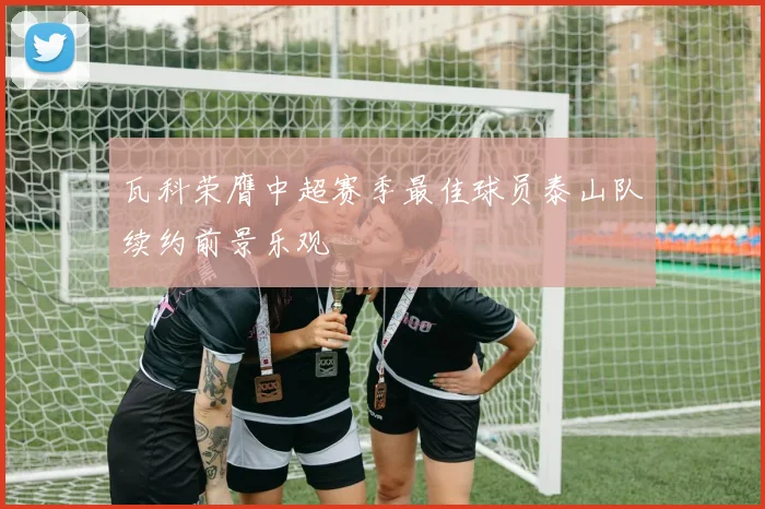 瓦科荣膺中超赛季最佳球员泰山队续约前景乐观