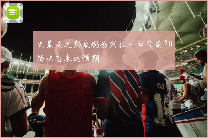 克莱谈近期表现感到松一口气前20场状态未达预期
