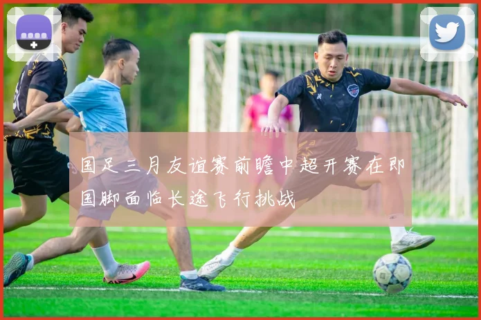 国足三月友谊赛前瞻中超开赛在即国脚面临长途飞行挑战