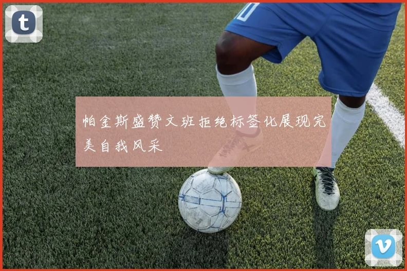 帕金斯盛赞文班拒绝标签化展现完美自我风采